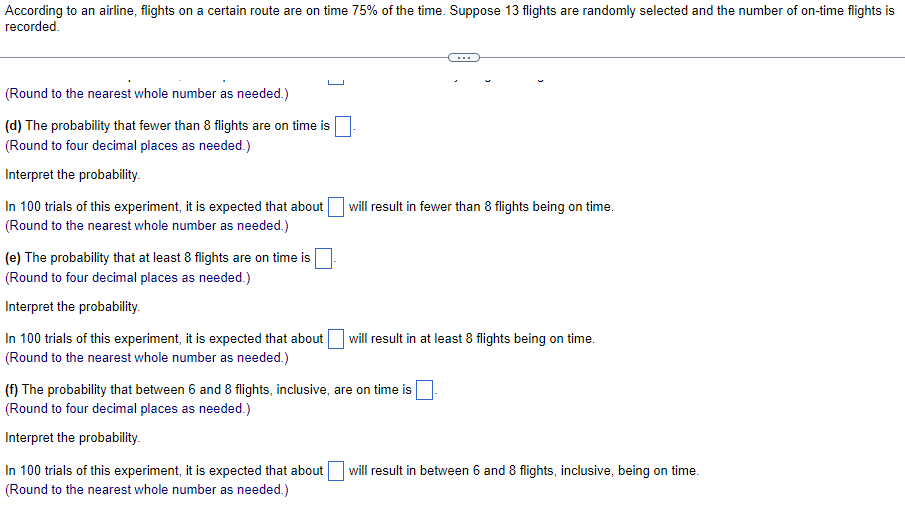 According to an airline, flights on a certain route are on time 75% of the time. Suppose 13 flights are randomly selected and the number of on-time flights is
recorded.
(Round to the nearest whole number as needed.)
(d) The probability that fewer than 8 flights are on time is
(Round to four decimal places as needed.)
Interpret the probability.
In 100 trials of this experiment, it is expected that about will result in fewer than 8 flights being on time.
(Round to the nearest whole number as needed.)
(e) The probability that at least 8 flights are on time is
(Round to four decimal places as needed.)
Interpret the probability.
In 100 trials of this experiment, it is expected that about
| will result in at least 8 flights being on time.
(Round to the nearest whole number as needed.)
(f) The probability that between 6 and 8 flights, inclusive, are on time is
(Round to four decimal places as needed.)
Interpret the probability.
In 100 trials of this experiment, it is expected that about will result in between 6 and 8 flights, inclusive, being on time.
(Round to the nearest whole number as needed.)
