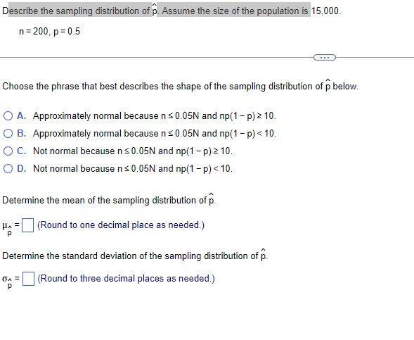 Describe the sampling distribution of p. Assume the size of the population is 15,000.
n= 200, p = 0.5
...
Choose the phrase that best describes the shape of the sampling distribution of p below.
O A. Approximately normal because ns0.05N and np(1- p) 2 10.
O B. Approximately normal because n s0.05N and np(1- p) < 10.
OC. Not normal because ns0.05N and np(1 - p) 2 10.
O D. Not normal because ns0.05N and np(1 - p) < 10.
Determine the mean of the sampling distribution of p.
Ha =
(Round to one decimal place as needed.)
Determine the standard deviation of the sampling distribution of p.
(Round to three decimal places as needed.)
