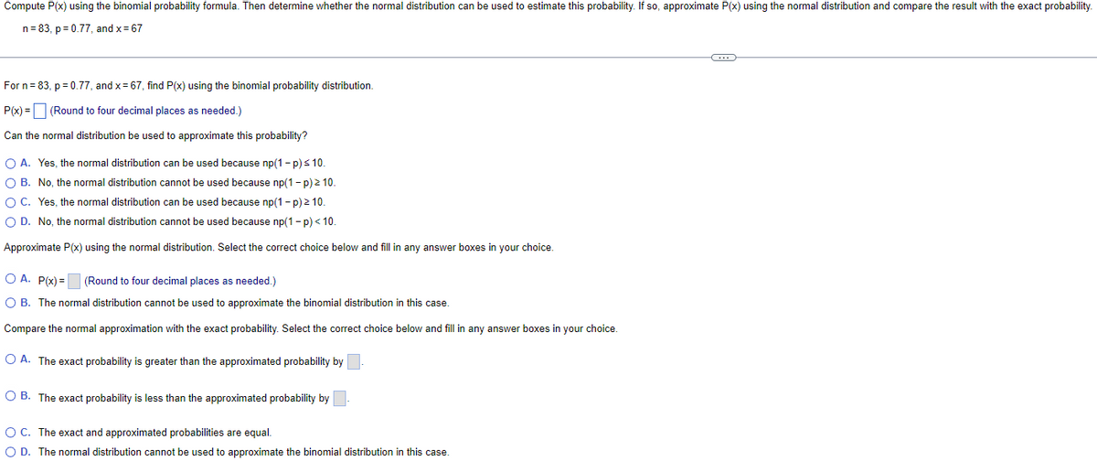 Compute P(x) using the binomial probability formula. Then determine whether the normal distribution can be used to estimate this probability. If so, approximate P(x) using the normal distribution and compare the result with the exact probability.
n= 83, p = 0.77, and x = 67
For n= 83, p = 0.77, and x= 67, find P(x) using the binomial probability distribution.
P(x) = (Round to four decimal places as needed.)
Can the normal distribution be used to approximate this probability?
O A. Yes, the normal distribution can be used because np(1 - p)s 10.
O B. No, the normal distribution cannot be used because np(1- p) 2 10.
O C. Yes, the normal distribution can be used because np(1- p) 2 10.
O D. No, the normal distribution cannot be used because np(1- p)< 10.
Approximate P(x) using the normal distribution. Select the correct choice below and fill in any answer boxes in your choice.
O A. P(x) = (Round to four decimal places as needed.)
O B. The normal distribution cannot be used to approximate the binomial distribution in this case.
Compare the normal approximation with the exact probability. Select the correct choice below and fill in any answer boxes in your choice.
O A. The exact probability is greater
the approximated probability by
O B. The exact probability is less than the approximated probability by
OC. The exact and approximated probabilities are equal.
O D. The normal distribution cannot be used to approximate the binomial distribution in this case.
