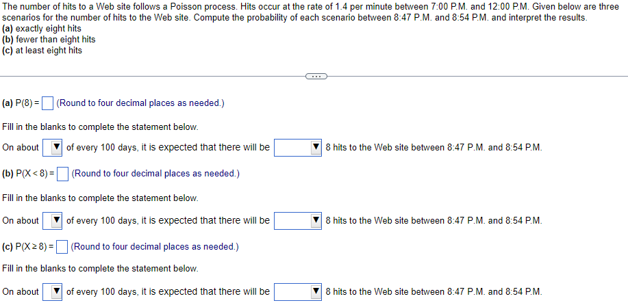 The number of hits to a Web site follows a Poisson process. Hits occur at the rate of 1.4 per minute between 7:00 P.M. and 12:00 P.M. Given below are three
scenarios for the number of hits to the Web site. Compute the probability of each scenario between 8:47 P.M. and 8:54 P.M. and interpret the results.
(a) exactly eight hits
(b) fewer than eight hits
(c) at least eight hits
...
(a) P(8) = (Round to four decimal places as needed.)
Fill in the blanks to complete the statement below.
On about
of every 100 days, it is expected that there will be
8 hits to the Web site between 8:47 P.M. and 8:54 P.M.
(b) P(X < 8) =
(Round to four decimal places as needed.)
Fill in the blanks to complete the statement below.
On about
of every 100 days, it is expected that there will be
8 hits to the Web site between 8:47 P.M. and 8:54 P.M.
(c) P(X 2 8) = (Round to four decimal places as needed.)
Fill in the blanks to complete the statement below.
On about
of every 100 days, it is expected that there will be
8 hits to the Web site between 8:47 P.M. and 8:54 P.M.
