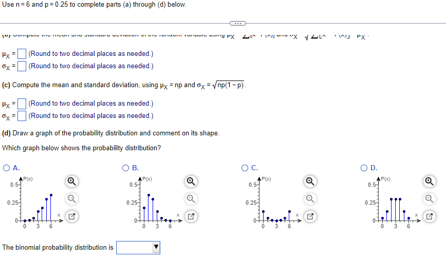 Use n= 6 and p = 0.25 to complete parts (a) through (d) below.
...
PX:
Hx =
(Round to two decimal places as needed.)
Ox =
(Round to two decimal places as needed.)
(c) Compute the mean and standard deviation, using Hx = np and ox = /np(1- p).
Hx=
(Round to two decimal places as needed.)
Ox
(Round to two decimal places as needed.)
(d) Draw a graph of the probability distribution and comment on its shape.
Which graph below shows the probability distribution?
O A.
О В.
OC.
OD.
AP(x)
0.5-
Q
AP(x)
0.5-
AP(x)
0.5-
AP(x)
0.5-
0.25-
0.25-
0.25-
0.25-
3
6.
3
6.
The binomial probability distribution is
