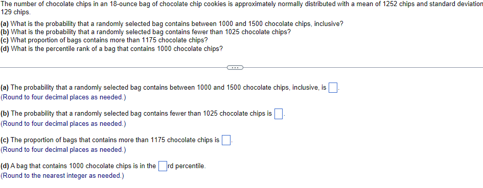 The number of chocolate chips in an 18-ounce bag of chocolate chip cookies is approximately normally distributed with a mean of 1252 chips and standard deviation
129 chips.
(a) What is the probability that a randomly selected bag contains between 1000 and 1500 chocolate chips, inclusive?
(b) What is the probability that a randomly selected bag contains fewer than 1025 chocolate chips?
(c) What proportion of bags contains more than 1175 chocolate chips?
(d) What is the percentile rank of a bag that contains 1000 chocolate chips?
(a) The probability that a randomly selected bag contains between 1000 and 1500 chocolate chips, inclusive, is
(Round to four decimal places as needed.)
(b) The probability that a randomly selected bag contains fewer than 1025 chocolate chips is
(Round to four decimal places as needed.)
(c) The proportion of bags that contains more than 1175 chocolate chips is
(Round to four decimal places as needed.)
(d) A bag that contains 1000 chocolate chips is in the rd percentile.
(Round to the nearest integer as needed.)
