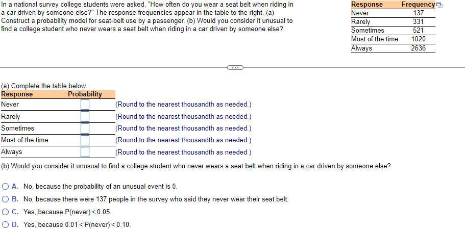 In a national survey college students were asked, "How often do you wear a seat belt when riding in
a car driven by someone else?" The response frequencies appear in the table to the right. (a)
Construct a probability model for seat-belt use by a passenger. (b) Would you consider it unusual to
find a college student who never wears a seat belt when riding in a car driven by someone else?
Frequency
Response
Never
Rarely
Sometimes
Most of the time
Always
137
331
521
1020
2636
...
(a) Complete the table below.
Response
Probability
Never
(Round to the nearest thousandth as needed.)
Rarely
(Round to the nearest thousandth as needed.)
Sometimes
(Round to the nearest thousandth as needed.)
Most of the time
(Round to the nearest thousandth as needed.)
Always
(Round to the nearest thousandth as needed.)
(b) Would you consider it unusual to find a college student who never wears a seat belt when riding in a car driven by someone else?
O A. No, because the probability of an unusual event is 0.
O B. No, because there were 137 people in the survey who said they never wear their seat belt.
O C. Yes, because P(never) < 0.05.
O D. Yes, because 0.01< P(never) <0.10.
