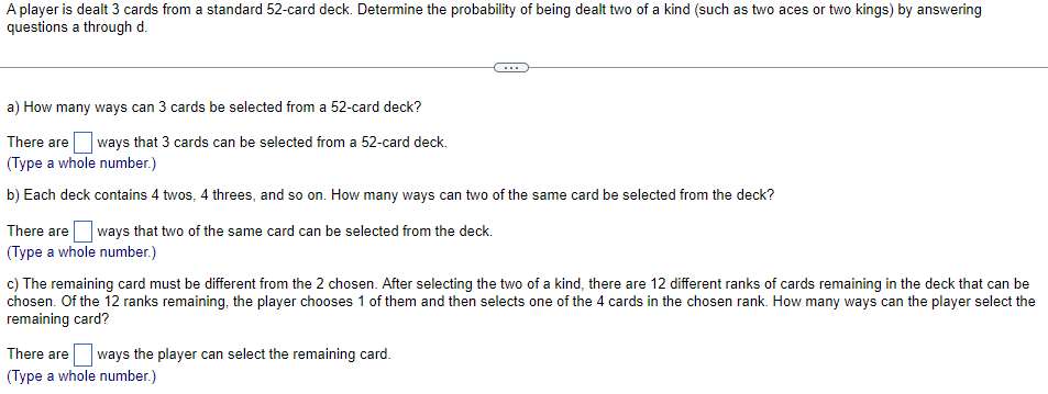 A player is dealt 3 cards from a standard 52-card deck. Determine the probability of being dealt two of a kind (such as two aces or two kings) by answering
questions a through d.
...
a) How many ways can 3 cards be selected from a 52-card deck?
There are
ways that 3 cards can be selected from a 52-card deck.
(Type a whole number.)
b) Each deck contains 4 twos, 4 threes, and so on. How many ways can two of the same card be selected from the deck?
There are
ways that two of the same card can be selected from the deck.
(Type a whole number.)
c) The remaining card must be different from the 2 chosen. After selecting the two of a kind, there are 12 different ranks of cards remaining in the deck that can be
chosen. Of the 12 ranks remaining, the player chooses 1 of them and then selects one of the 4 cards in the chosen rank. How many ways can the player select the
remaining card?
There are ways the player can select the remaining card.
(Type a whole number.)
