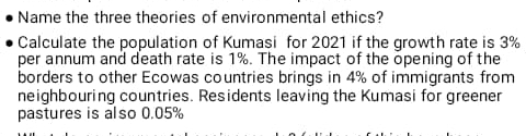 Name the three theories of environmental ethics?
• Calculate the population of Kumasi for 2021 if the growth rate is 3%
per annum and death rate is 1%. The impact of the õpening of the
borders to other Ecowas countries brings in 4% of immigrants from
neighbouring countries. Residents leaving the Kumasi for greener
pastures is also 0.05%
