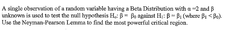 A single observation of a random variable having a Beta Distribution with a =2 and B
unknown is used to test the nul hypothesis H,: B = Bo against H1: B - B1 (where B1 < Bo).
Use the Neyman-Pearson Lemma to find the most powerful critical region.
