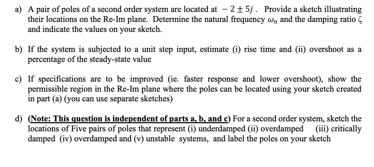 a) A pair of poles of a second order system are located at - 2 ± 5j . Provide a sketch illustrating
their locations on the Re-Im plane. Determine the natural frequency wn and the damping ratio
and indicate the values on your sketch.
b) If the system is subjected to a unit step input, estimate (i) rise time and (ii) overshoot as a
percentage of the steady-state value
c) If specifications are to be improved (ie. faster response and lower overshoot), show the
permissible region in the Re-Im plane where the poles can be located using your sketch created
in part (a) (you can use separate sketches)
d) (Note: This question is independent of parts a, b, and c) For a second order system, sketch the
locations of Five pairs of poles that represent (i) underdamped (ii) overdamped (iii) critically
damped (iv) overdamped and (v) unstable systems, and label the poles on your sketch
