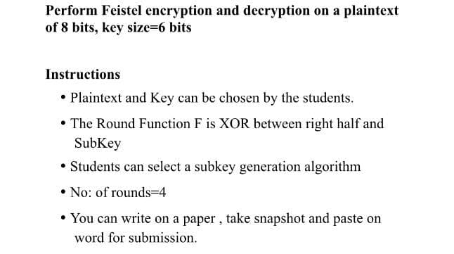 Perform Feistel encryption and decryption on a plaintext
of 8 bits, key size=6 bits
Instructions
• Plaintext and Key can be chosen by the students.
• The Round Function F is XOR between right half and
SubKey
• Students can select a subkey generation algorithm
• No: of rounds=4
• You can write on a paper , take snapshot and paste on
word for submission.
