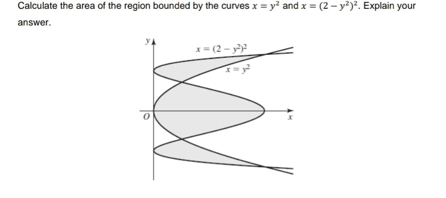 Calculate the area of the region bounded by the curves x = y? and x = (2 – y²)². Explain your
answer.
x = (2 – y²)2
I= y²
