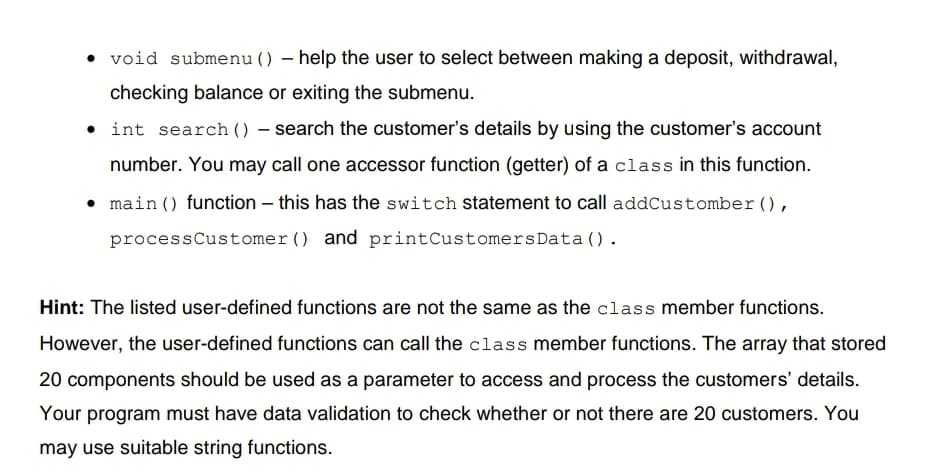 void submenu () – help the user to select between making a deposit, withdrawal,
checking balance or exiting the submenu.
• int search () – search the customer's details by using the customer's account
number. You may call one accessor function (getter) of a class in this function.
main () function – this has the switch statement to call addCustomber (),
processCustomer() and printCustomersData().
Hint: The listed user-defined functions are not the same as the class member functions.
However, the user-defined functions can call the class member functions. The array that stored
20 components should be used as a parameter to access and process the customers' details.
Your program must have data validation to check whether or not there are 20 customers. You
may use suitable string functions.
