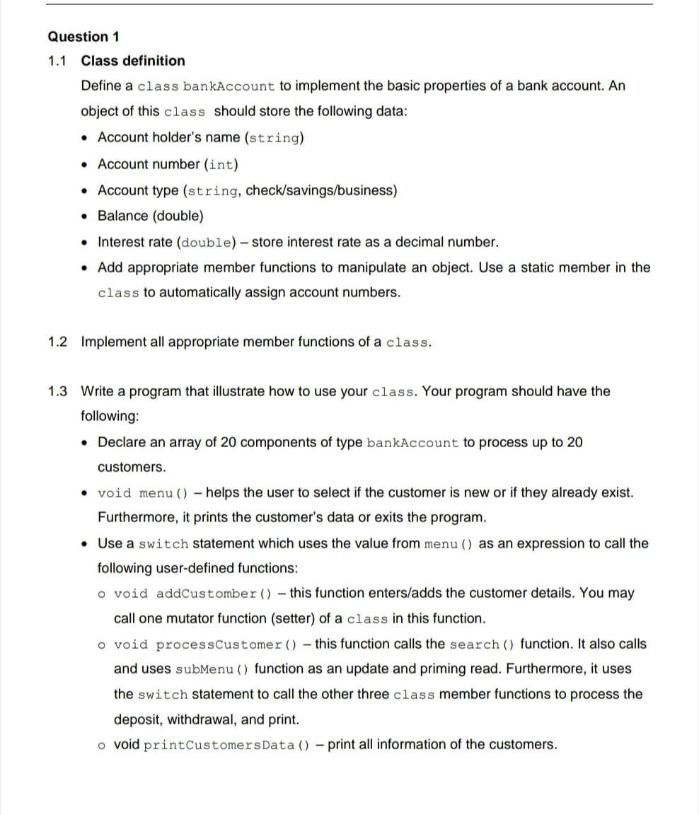 Question 1
1.1 Class definition
Define a class bankAccount to implement the basic properties of a bank account. An
object of this class should store the following data:
• Account holder's name (string)
• Account number (int)
• Account type (string, check/savings/business)
• Balance (double)
• Interest rate (double)– store interest rate as a decimal number.
• Add appropriate member functions
manipulate an object. Use a static member in the
class to automatically assign account numbers.
1.2 Implement all appropriate member functions of a class.
1.3 Write a program that illustrate how to use your class. Your program should have the
following:
• Declare an array of 20 components of type bankAccount to process up to 20
customers.
• void menu () – helps the user to select if the customer is new or if they already exist.
Furthermore, it prints the customer's data or exits the program.
• Use a switch statement which uses the value from menu () as an expression to call the
following user-defined functions:
o void addCustomber () – this function enters/adds the customer details. You may
call one mutator function (setter) of a class in this function.
o void processCustomer () – this function calls the search () function. It also calls
and uses subMenu () function as an update and priming read. Furthermore, it uses
the switch statement to call the other three class member functions to process the
deposit, withdrawal, and print.
o void printCustomersData () – print all information of the customers.
