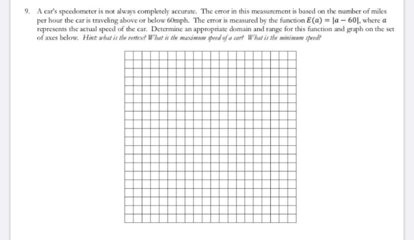 9. A car's specedometer is not always completely accurate. The error in this measurement is based on the number of miles
per hour the car is traveling above or below 60mph. The error is measured by the function E(a) = |a – 60|, where a
represents the actual speed of the car. Determine an appropriate domain and range for this function and graph on the set
of axes below. Hint: what is the rertesx? Wbat is the maximum speed of a car? What is the minimum speed?
