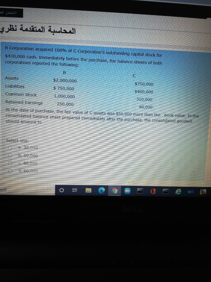 الامتحان الد
المحاسبة المتقدمة نظری
B Corporation acquired 100% of C Corporation's outstanding capital stock for
$430,000 cash. Immediately before the purchase, the balance sheets of both
corporations Feported the following:
Assets
$2,000,000
$750,000
Liabilities
$750,000
$400,000
Common Stock
1,000,000
310,000
Retained Earnings
250,000
40,000
At the date of purchase, the fair value of C assets was $50,000 more than the book value. In the
conselidated balance sheet prepared immediately after the purchase, the consolidated goodwill
should ameunt to
Setect one:
a. 30,000
b. 50,000
C. 40,000
d. 60,000
rch
