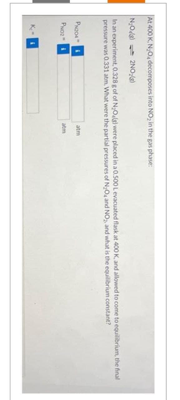 At 400 K, N2O4 decomposes into NO2 in the gas phase:
N2O4(s) 2NO2(8)
In an experiment, 0.328 g of of N2O4(g) were placed in a 0.500 L evacuated flask at 400 K, and allowed to come to equilibrium, the final
pressure was 0.331 atm. What were the partial pressures of N2O4 and NO2, and what is the equilibrium constant?
PN204 i
PN02 i
Kc=
atm
atm