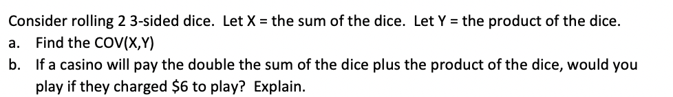 Consider rolling 2 3-sided dice. Let X = the sum of the dice. Let Y = the product of the dice.
а.
Find the COV(X,Y)
b. If a casino will pay the double the sum of the dice plus the product of the dice, would you
play if they charged $6 to play? Explain.
