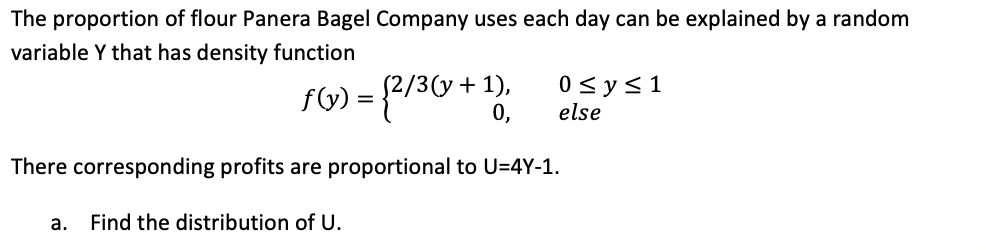 The proportion of flour Panera Bagel Company uses each day can be explained by a random
variable Y that has density function
f(y) = {2/3(y + 1),
0<y<1
else
0,
There corresponding profits are proportional to U=4Y-1.
a.
Find the distribution of U.
