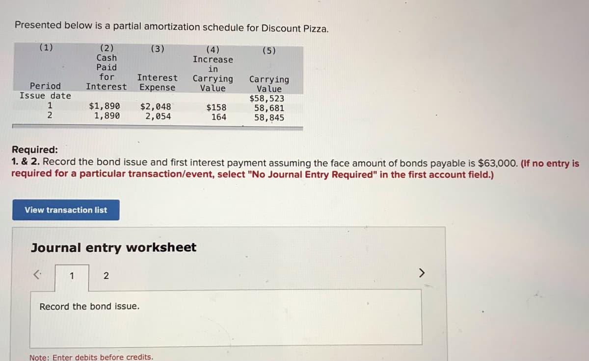 Presented below is a partial amortization schedule for Discount Pizza.
(1)
(2)
Cash
Paid
for
Interest
(3)
(4)
Increase
in
(5)
Interest
Carrying
Value
Carrying
Value
$58,523
58,681
58,845
Period
Issue date
Expense
1
$1,890
1,890
$2,048
2,054
$158
164
2
Required:
1. & 2. Record the bond issue and first interest payment assuming the face amount of bonds payable is $63,000. (If no entry is
required for a particular transaction/event, select "No Journal Entry Required" in the first account field.)
View transaction list
Journal entry worksheet
1
2
<>
Record the bond issue.
Note: Enter debits before credits.
