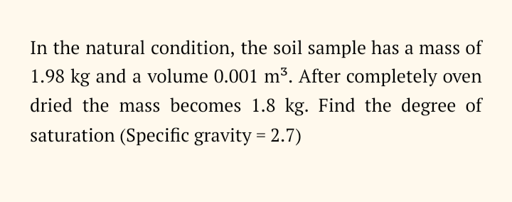 In the natural condition, the soil sample has a mass of
1.98 kg and a volume 0.001 m³. After completely oven
dried the mass becomes 1.8 kg. Find the degree of
saturation (Specific gravity = 2.7)
