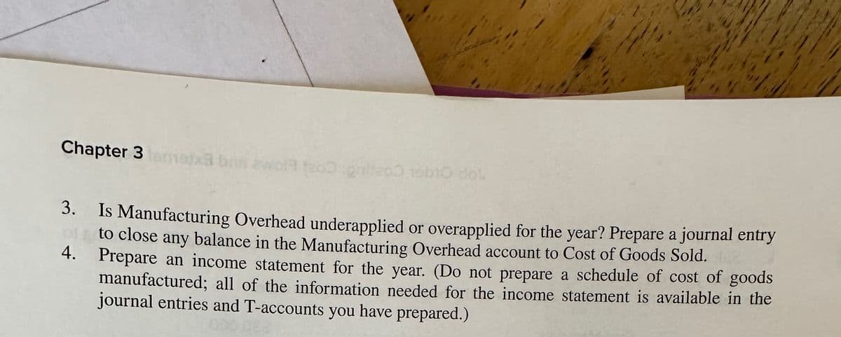 Chapter 3 notxa bns ewolf200 galteco 15b10 dol
3.
Is Manufacturing Overhead underapplied or overapplied for the year? Prepare a journal entry
to close any balance in the Manufacturing Overhead account to Cost of Goods Sold.
4. Prepare an income statement for the year. (Do not prepare a schedule of cost of goods
manufactured; all of the information needed for the income statement is available in the
journal entries and T-accounts you have prepared.)