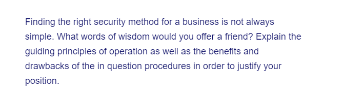 Finding the right security method for a business is not always
simple. What words of wisdom would you offer a friend? Explain the
guiding principles of operation as well as the benefits and
drawbacks of the in question procedures in order to justify your
position.