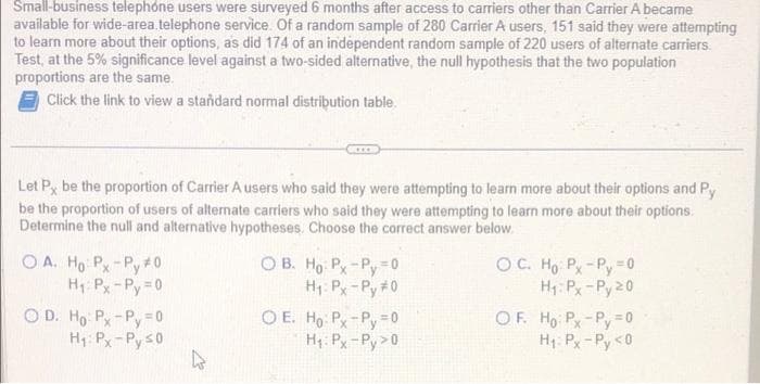 Small-business telephone users were surveyed 6 months after access to carriers other than Carrier A became
available for wide-area.telephone service. Of a random sample of 280 Carrier A users, 151 said they were attempting
to learn more about their options, as did 174 of an independent random sample of 220 users of alternate carriers.
Test, at the 5% significance level against a two-sided alternative, the null hypothesis that the two population
proportions are the same.
Click the link to view a standard normal distribution table.
Let P, be the proportion of Carrier A users who said they were attempting to learn more about their options and Py
be the proportion of users of alternate carriers who said they were attempting to learn more about their options.
Determine the null and alternative hypotheses. Choose the correct answer below.
OA. Ho: Px-Py #0
H₁: Px-Py=0
OD. Ho: Px-Py = 0
H₁: Px-Py ≤0
CICCO
2
OB. Ho Px-Py = 0
H₁: Px-Py #0
OE. Ho: Px-Py = 0
H₁: Px-Py> 0
OC. Ho Px-Py = 0
H₁: Px-Py 20
OF. Ho: Px-Py=0
H₁: Px-Py <0