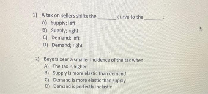 1) A tax on sellers shifts the
A) Supply; left
B) Supply; right
C) Demand; left
D) Demand; right
curve to the
2) Buyers bear a smaller incidence of the tax when:
A) The tax is higher
B) Supply is more elastic than demand
C) Demand is more elastic than supply
D) Demand is perfectly inelastic