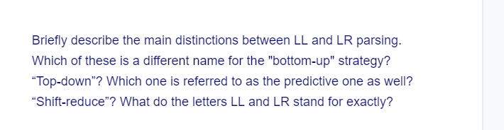 Briefly describe the main distinctions between LL and LR parsing.
Which of these is a different name for the "bottom-up" strategy?
"Top-down"? Which one is referred to as the predictive one as well?
"Shift-reduce"? What do the letters LL and LR stand for exactly?