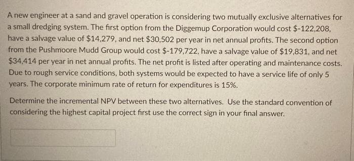 A new engineer at a sand and gravel operation is considering two mutually exclusive alternatives for
a small dredging system. The first option from the Diggemup Corporation would cost $-122,208,
have a salvage value of $14,279, and net $30,502 per year in net annual profits. The second option
from the Pushmoore Mudd Group would cost $-179,722, have a salvage value of $19,831, and net
$34,414 per year in net annual profits. The net profit is listed after operating and maintenance costs.
Due to rough service conditions, both systems would be expected to have a service life of only 5
years. The corporate minimum rate of return for expenditures is 15%.
Determine the incremental NPV between these two alternatives. Use the standard convention of
considering the highest capital project first use the correct sign in your final answer.