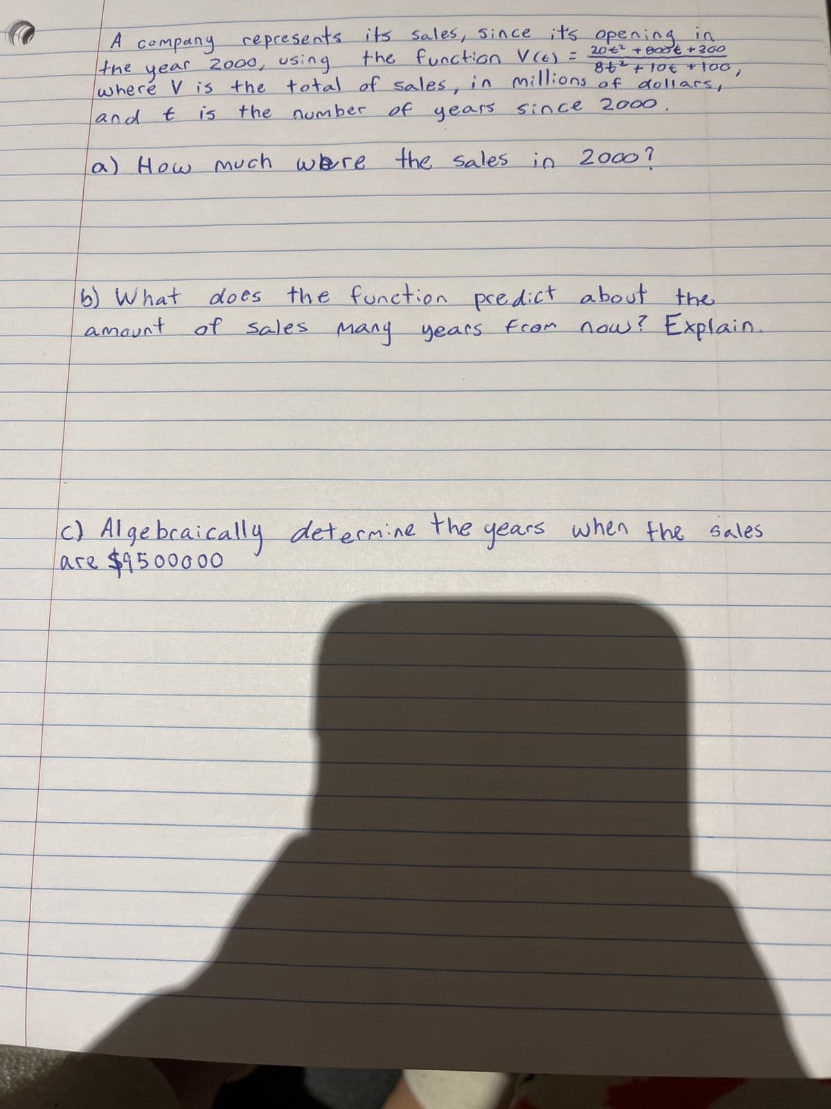 A company represents its sales, since
sales, since it's opening
the function V (6) =
2000, using
1a
20€ +800€ + 300
84² + 10€ +100,
the
year
where V is the total of sales, in millions of dollars,
and t is the number of years since 2000
a) How much were the sales in 2000?
b) What does the function.
amount.
the function predict about the
of sales many years from now? Explain.
c) Algebraically determine the years when the sales
are $9500000