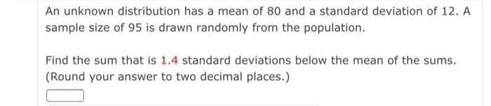 An unknown distribution has a mean of 80 and a standard deviation of 12. A
sample size of 95 is drawn randomly from the population.
Find the sum that is 1.4 standard deviations below the mean of the sums.
(Round your answer to two decimal places.)
