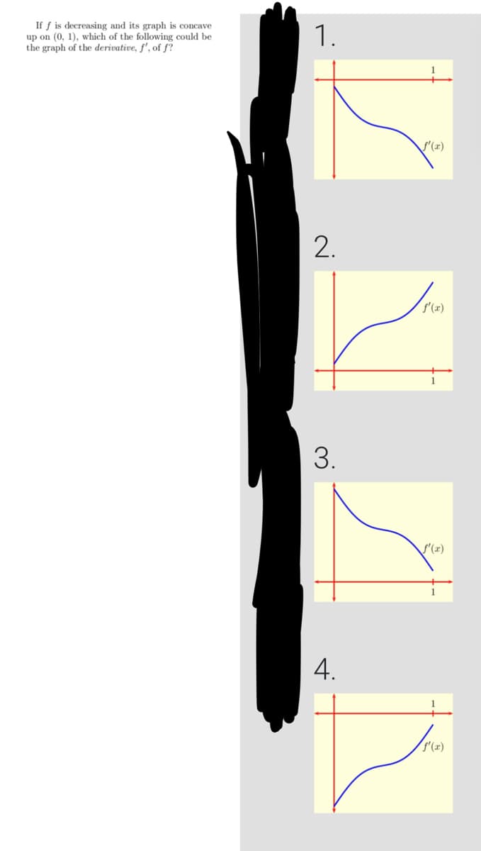 If f is decreasing and its graph is concave
up on (0, 1), which of the following could be
the graph of the derivative, f', of f?
1.
2.
3.
4.
ƒf'(x)
f'(x)
f'(x)