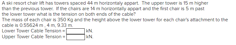 A ski resort chair lift has towers spaced 44 m horizontaly appart. The upper tower is 15 m higher
than the previous tower. If the chairs are 14 m horizontally appart and the first chair is 5 m past
the lower tower what is the tension on both ends of the cable?
The mass of each chair is 350 Kg and the height above the lower tower for each chair's attachment to the
cable is 0.55624 m, 4 m, 9.33 m.
Lower Tower Cable Tension =
Upper Tower Cable Tension =
KN.
kN.