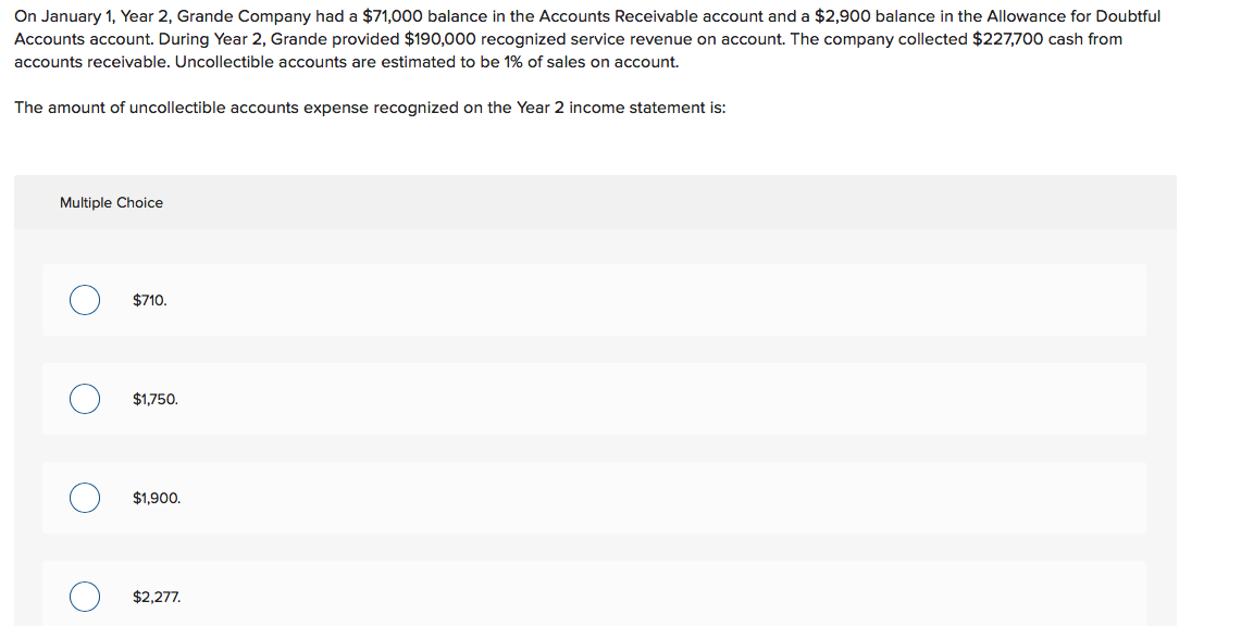 On January 1, Year 2, Grande Company had a $71,000 balance in the Accounts Receivable account and a $2,900 balance in the Allowance for Doubtful
Accounts account. During Year 2, Grande provided $190,000 recognized service revenue on account. The company collected $227,700 cash from
accounts receivable. Uncollectible accounts are estimated to be 1% of sales on account.
The amount of uncollectible accounts expense recognized on the Year 2 income statement is:
Multiple Choice
$710.
$1,750.
$1,900.
$2,277.
