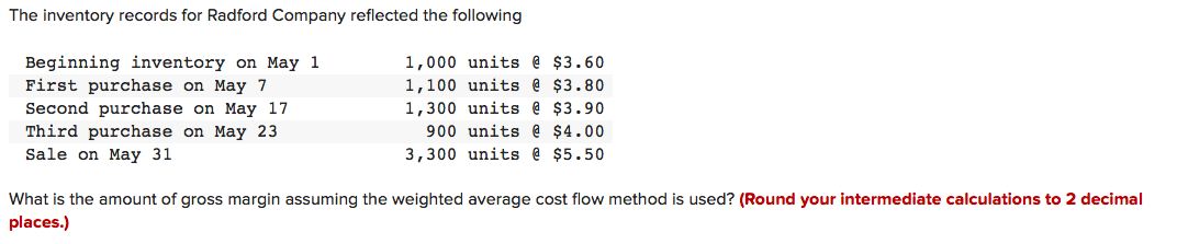 The inventory records for Radford Company reflected the following
1,000 units @ $3.60
Beginning inventory on May 1
First purchase on May 7
1,100 units @ $3.80
1,300 units @ $3.90
Second purchase on May 17
Third purchase on May 23
Sale on May 31
900 units @ $4.00
3,300 units @ $5.50
What is the amount of gross margin assuming the weighted average cost flow method is used? (Round your intermediate calculations to 2 decimal
places.)

