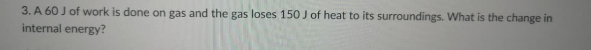 3. A 60 J of work is done on gas and the gas loses 150 J of heat to its surroundings. What is the change in
internal energy?
