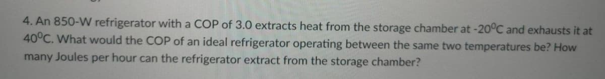 4. An 850-W refrigerator with a COP of 3.0 extracts heat from the storage chamber at -20°C and exhausts it at
40°C. What would the COP of an ideal refrigerator operating between the same two temperatures be? How
many Joules per hour can the refrigerator extract from the storage chamber?
