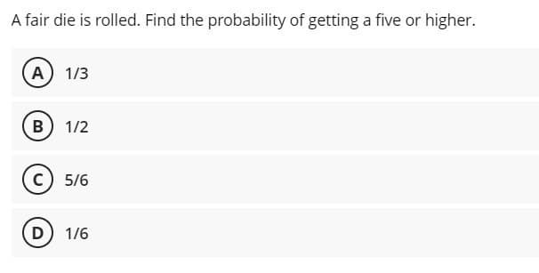 A fair die is rolled. Find the probability of getting a five or higher.
A) 1/3
(B) 1/2
C) 5/6
D) 1/6