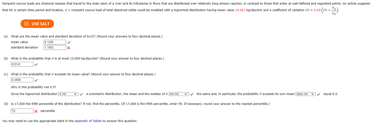 0 (cv = ³x).
Nonpoint source loads are chemical masses that travel to the main stem of a river and its tributaries in flows that are distributed over relatively long stream reaches, in contrast to those that enter at well-defined and regulated points. An article suggests
that for a certain time period and location, X = nonpoint source load of total dissolved solids could be modeled with a lognormal distribution having mean value 10,661 kg/day/km and a coefficient of variation CV = 0.60
USE SALT
(a) What are the mean value and standard deviation of In(X)? (Round your answers to four decimal places.)
mean value
9.1206
standard deviation 1.1662
✓
X
(b) What is the probability that X is at most 15,000 kg/day/km? (Round your answer to four decimal places.)
0.8141
(c) What is the probability that X exceeds its mean value? (Round your answer to four decimal places.)
0.3908
Why is this probability not 0.5?
Since the lognormal distribution is not
✓ a symmetric distribution, the mean and the median of X are not
the same and, in particular, the probability X exceeds its own mean [does not
(d) Is 17,000 the 95th percentile of the distribution? If not, find the percentile. (If 17,000 is the 95th percentile, enter 95. If necessary, round your answer to the nearest percentile.)
70
Xpercentile
You may need to use the appropriate table in the Appendix of Tables to answer this question.
equal 0.5.