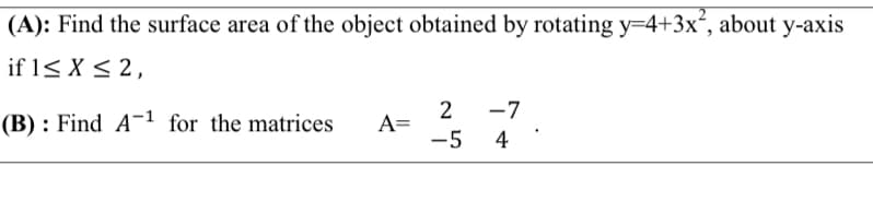 (A): Find the surface area of the object obtained by rotating y=4+3x², about y-axis
if 1< X < 2,
2
A=
-5
-7
(B) : Find A-1 for the matrices
4
