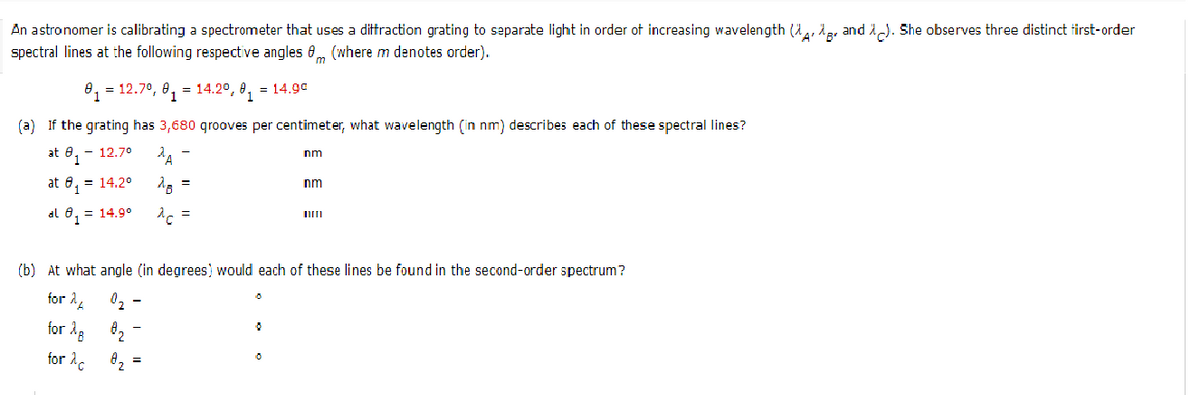 An astronomer is calibrating a spectrometer that uses a dittraction grating to separate light in order ot increasing wavelength (2,, 1e, and 1). She observes three distinct tirst-order
spectral lines at the following respective angles 0, (where m denotes order).
8, = 12.7°, 8, = 14.2°, 0, = 14.9c
(a) If the grating has 3,680 qrooves per centimeter, what wavelength (in nm) describes each of these spectral lines?
at 8, - 12.70
nm
at 6, = 14.2°
nm
al 8, = 14.9°
d =
(b) At what angle (in degrees) would each of these lines be found in the second-order spectrum?
for 2,
0, -
for å, 0,
for 2.
8, =
