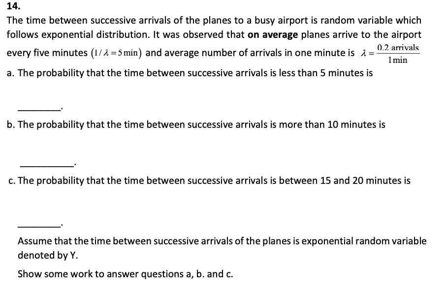 14.
The time between successive arrivals of the planes to a busy airport is random variable which
follows exponential distribution. It was observed that on average planes arrive to the airport
0.2 arrivals
every five minutes (1/2=5 min) and average number of arrivals in one minute is λ=-
1 min
a. The probability that the time between successive arrivals is less than 5 minutes is
b. The probability that the time between successive arrivals is more than 10 minutes is
c. The probability that the time between successive arrivals is between 15 and 20 minutes is
Assume that the time between successive arrivals of the planes is exponential random variable
denoted by Y.
Show some work to answer questions a, b. and c.