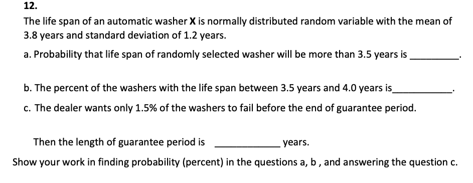 12.
The life span of an automatic washer X is normally distributed random variable with the mean of
3.8 years and standard deviation of 1.2 years.
a. Probability that life span of randomly selected washer will be more than 3.5 years is
b. The percent of the washers with the life span between 3.5 years and 4.0 years is
c. The dealer wants only 1.5% of the washers to fail before the end of guarantee period.
Then the length of guarantee period is
years.
Show your work in finding probability (percent) in the questions a, b, and answering the question c.