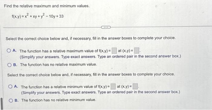 Find the relative maximum and minimum values.
f(x,y) = x² + xy + y²-10y +33
...
Select the correct choice below and, if necessary, fill in the answer boxes to complete your choice.
OA. The function has a relative maximum value of f(x,y)= at (x,y)=
(Simplify your answers. Type exact answers. Type an ordered pair in the second answer box.)
OB. The function has no relative maximum value.
Select the correct choice below and, if necessary, fill in the answer boxes to complete your choice.
OA. The function has a relative minimum value of f(x,y)= at (x,y)=
(Simplify your answers. Type exact answers. Type an ordered pair in the second answer box.)
OB. The function has no relative minimum value.