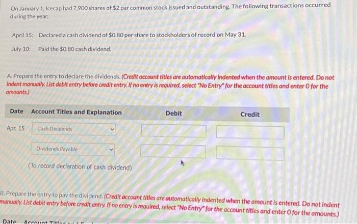 On January 1, Icecap had 7,900 shares of $2 par common stock issued and outstanding. The following transactions occurred
during the year.
April 15: Declared a cash dividend of $0.80 per share to stockholders of record on May 31.
July 10: Paid the $0.80 cash dividend.
A Prepare the entry to declare the dividends. (Credit account titles are automatically indented when the amount is entered. Do not
Indent manually. List debit entry before credit entry. If no entry is required, select "No Entry" for the account titles and enter o for the
amounts)
Date Account Titles and Explanation
Apr. 15
Cash Dividends
Dividends Payable
(To record declaration of cash dividend)
Debit
Date Account Title
Credit
B. Prepare the entry to pay the dividend. (Credit account titles are automatically indented when the amount is entered. Do not indent
manually. List debit entry before credit entry. If no entry is required, select "No Entry" for the account tities and enter O for the amounts.)
