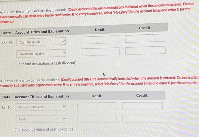 A. Prepare the entry to declare the dividends. (Credit account titles are automatically indented when the amount is entered. Do not
indent manually. List debit entry before credit entry. If no entry is required, select "No Entry" for the account titles and enter O for the
amounts)
Date Account Titles and Explanation
Apr. 15
Cash Dividends
Dividends Payable
Jul. 10
(To record declaration of cash dividend)
Date Account Titles and Explanation
3. Prepare the entry to pay the dividend. (Credit account titles are automatically indented when the amount is entered. Do not Indent
manually. List debit entry before credit entry. If no entry is required, select "No Entry" for the account titles and enter O for the amounts.)
Dividends Payable
Cash
Debit
(To record payment of cash dividend)
Credit
Debit
Credit