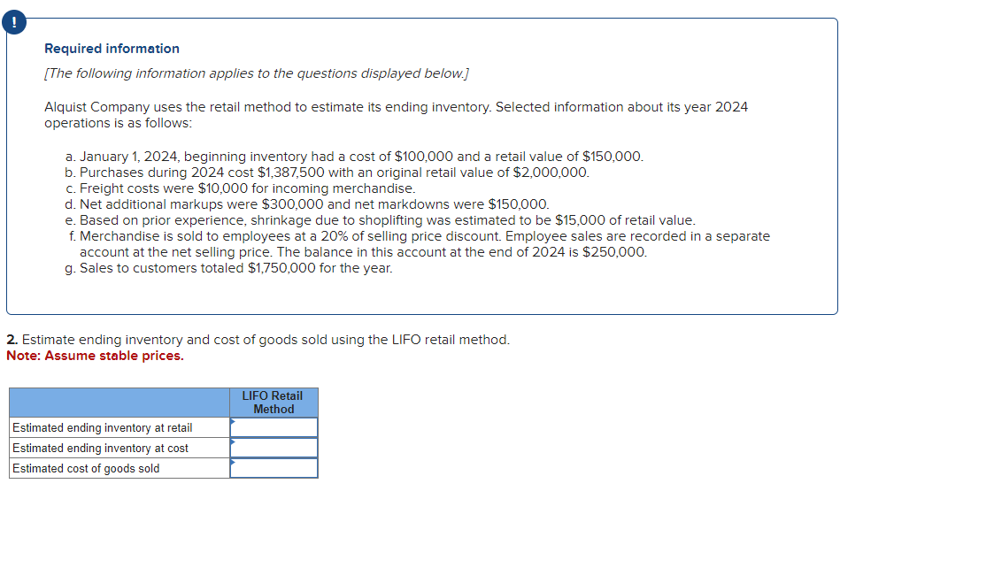 Required information
[The following information applies to the questions displayed below.]
Alquist Company uses the retail method to estimate its ending inventory. Selected information about its year 2024
operations is as follows:
a. January 1, 2024, beginning inventory had a cost of $100,000 and a retail value of $150,000.
b. Purchases during 2024 cost $1,387,500 with an original retail value of $2,000,000.
c. Freight costs were $10,000 for incoming merchandise.
d. Net additional markups were $300,000 and net markdowns were $150,000.
e. Based on prior experience, shrinkage due to shoplifting was estimated to be $15,000 of retail value.
f. Merchandise is sold to employees at a 20% of selling price discount. Employee sales are recorded in a separate
account at the net selling price. The balance in this account at the end of 2024 is $250,000.
g. Sales to customers totaled $1,750,000 for the year.
2. Estimate ending inventory and cost of goods sold using the LIFO retail method.
Note: Assume stable prices.
Estimated ending inventory at retail
Estimated ending inventory at cost
Estimated cost of goods sold
LIFO Retail
Method