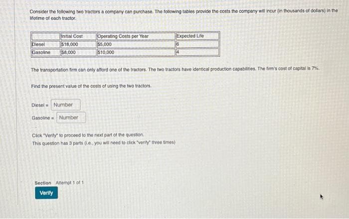 Consider the following two tractors a company can purchase. The following tables provide the costs the company will incur (in thousands of dollars) in the
lifetime of each tractor.
Initial Cost
Diesel
$18,000
Gasoline $8,000
Diesel Number
Gasoline= Number
Operating Costs per Year
$5,000
$10,000
The transportation firm can only afford one of the tractors. The two tractors have identical production capabilities. The firm's cost of capital is 7%.
Find the present value of the costs of using the two tractors.
Click "Verity to proceed to the next part of the question.
This question has 3 parts (.e., you will need to click "verity" three times)
Section Attempt 1 of 1
Verify
Expected Life
6