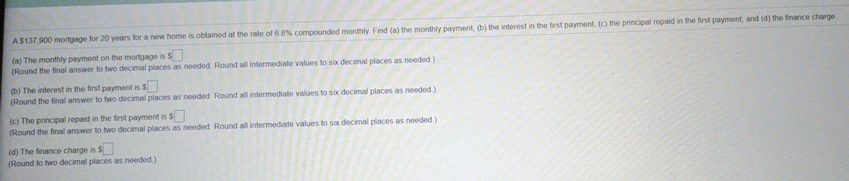 A$137,900 mortgage for 20 years for a new home is obtained at the rate of 6.8% compounded monthly. Find (a) the monthly payment, (b) the interest in the first payment, (c) the principal repaid in the first payment, and (d) the finance charge.
(a) The monthly payment on the mortgage is $
(Round the final answer to two decimal places as needed. Round all intermediate values to six decimal places as needed.)
(b) The interest in the first payment is $
(Round the final answer to two decimal places as needed. Round all intermediate values to six decimal places as needed.)
(c) The principal repaid in the first payment is S
(Round the final answer to two decimal places as needed. Round all intermediate values to six decimal places as needed.)
(d) The finance charge is $
(Round to two decimal places as needed.)
