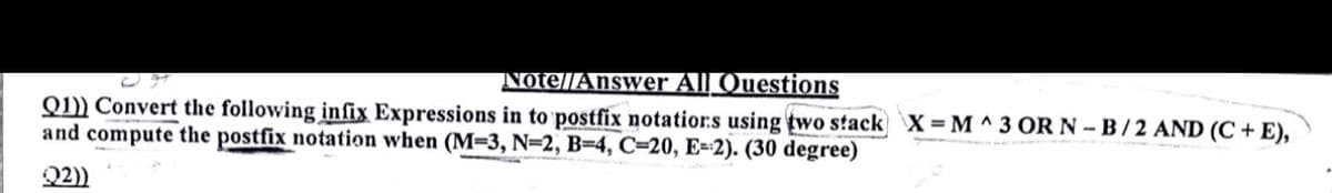 Note//Answer All Questions
Q1)) Convert the following infix Expressions in to postfix notatior:s using two stack `X = M ^ 3 OR N – B / 2 AND (C + E),
and compute the postfix notation when (M=3, N=2, B=4, C=20, E=-2). (30 degree)
Q2))
