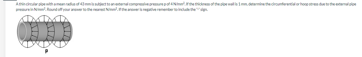 Athin circular pipe with a mean radius of 43 mm is subject to an external compressive pressure p of 4 N/mm?. If the thickness of the pipe wall is 1 mm, determine the circumferential or hoop stress due to the external pipe
pressure in N/mm?. Round off your answer to the nearest N/mm?. If the answer is negative remember to include the "-" sign.
